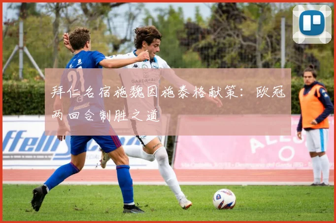 拜仁名宿施魏因施泰格献策：欧冠两回合制胜之道