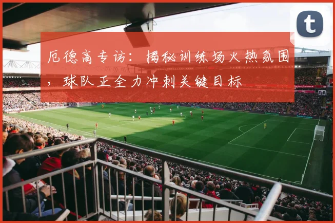 厄德高专访：揭秘训练场火热氛围，球队正全力冲刺关键目标