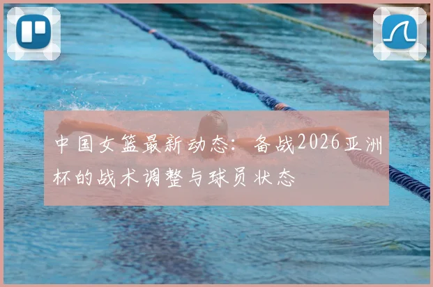 中国女篮最新动态：备战2026亚洲杯的战术调整与球员状态