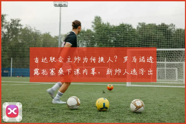 吉达联合主帅为何换人？罗马诺透露孔塞桑下课内幕，新帅人选浮出水面