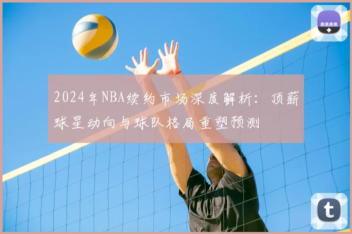2024年NBA续约市场深度解析：顶薪球星动向与球队格局重塑预测