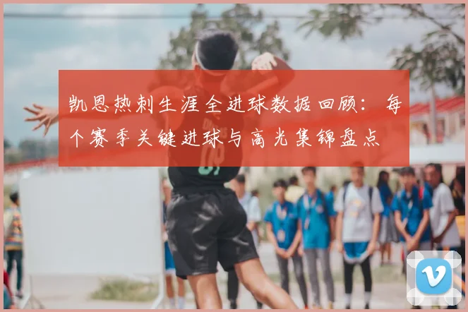 凯恩热刺生涯全进球数据回顾：每个赛季关键进球与高光集锦盘点