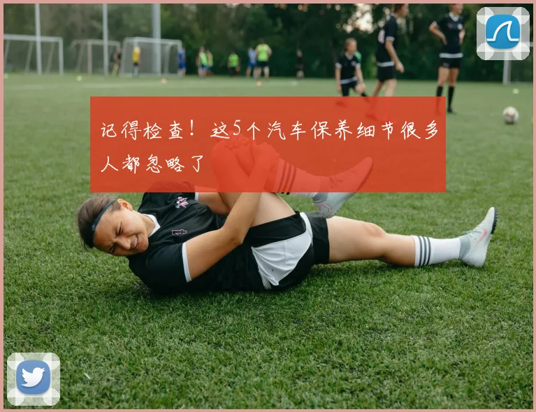 记得检查！这5个汽车保养细节很多人都忽略了