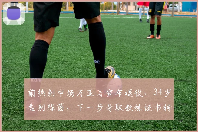 前热刺中场万亚马宣布退役，34岁告别绿茵，下一步考取教练证书转型
