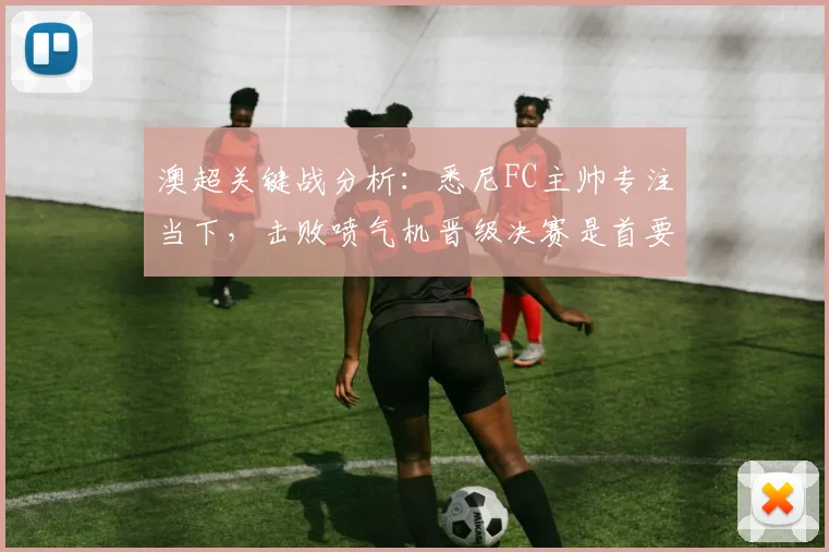 澳超关键战分析：悉尼FC主帅专注当下，击败喷气机晋级决赛是首要目标