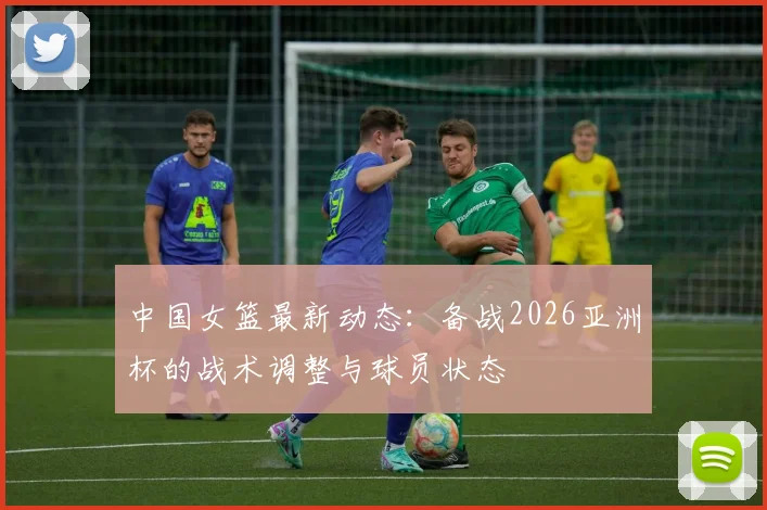中国女篮最新动态：备战2026亚洲杯的战术调整与球员状态
