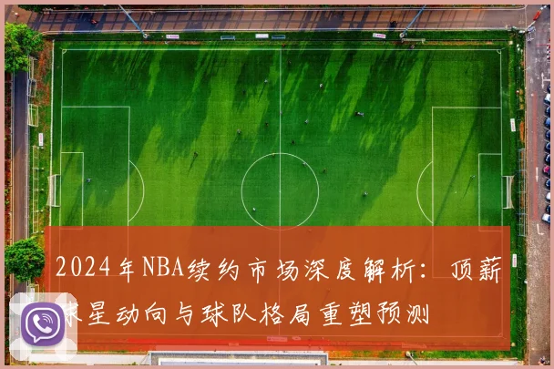 2024年NBA续约市场深度解析：顶薪球星动向与球队格局重塑预测