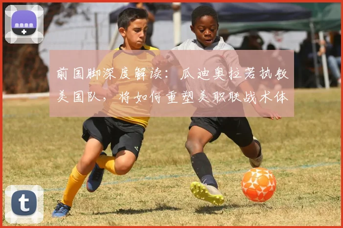 前国脚深度解读：瓜迪奥拉若执教美国队，将如何重塑美职联战术体系与商业格局？