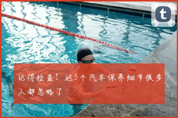 记得检查！这5个汽车保养细节很多人都忽略了