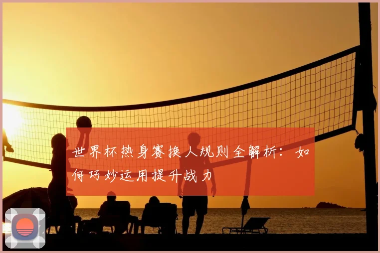世界杯热身赛换人规则全解析：如何巧妙运用提升战力
