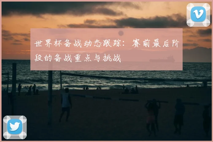 世界杯备战动态跟踪:赛前最后阶段的备战重点与挑战
